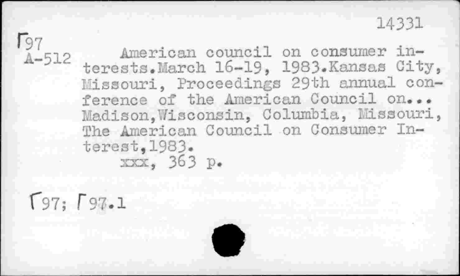 ﻿f97 A-512
14331
AmAri can council on consumer interests. March 16-19j 1983«Kansas City Missouri, Proceedings 29th annual con ference of the American Council on... Madison,Wisconsin, Columbia, Missouri The American Council on Consumer Interest,1983.
XXX, 363 P*
C97; r97.1